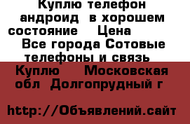 Куплю телефон андроид, в хорошем состояние  › Цена ­ 1 000 - Все города Сотовые телефоны и связь » Куплю   . Московская обл.,Долгопрудный г.